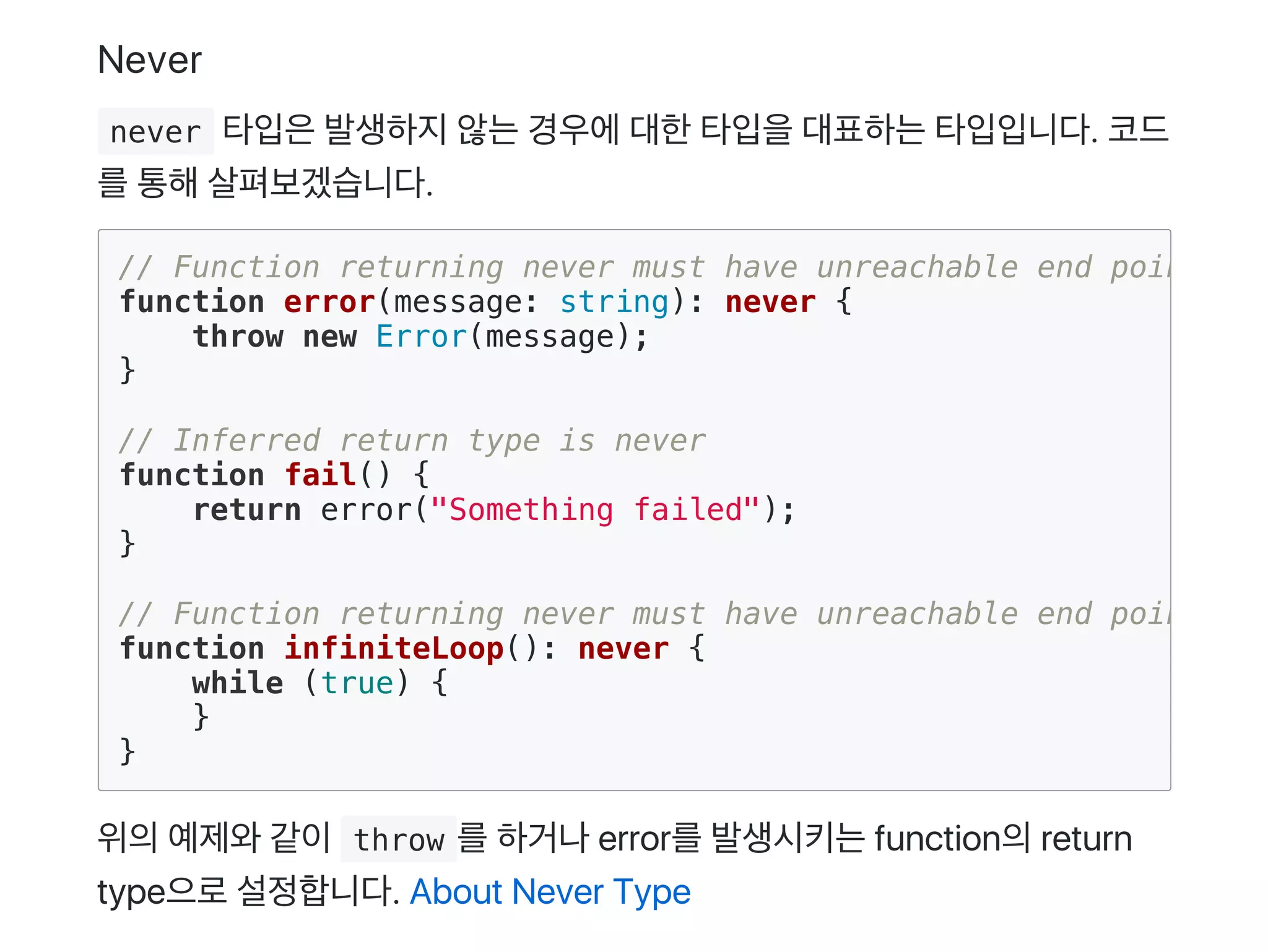 Never
 never 타입은발생하지않는경우에대한타입을대표하는타입입니다. 코드
를통해살펴보겠습니다.
위의예제와같이 throw 를하거나error를발생시키는function의return
type으로설정합니다. About Never Type
// Function returning never must have unreachable end point
function error(message: string): never {
throw new Error(message);
}
// Inferred return type is never
function fail() {
return error("Something failed");
}
// Function returning never must have unreachable end point
function infiniteLoop(): never {
while (true) {
}
}
 