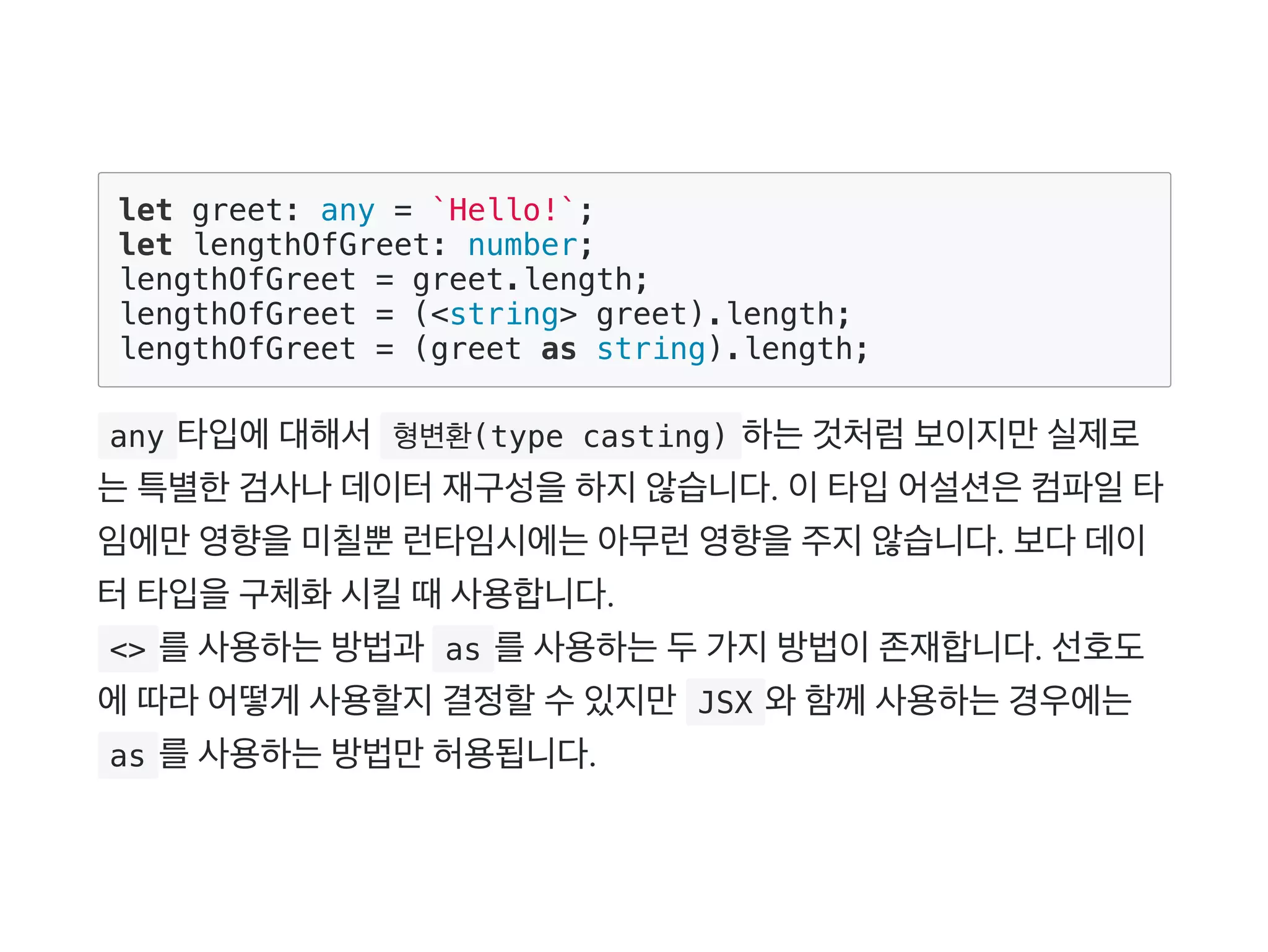 let greet: any = `Hello!`;
let lengthOfGreet: number;
lengthOfGreet = greet.length;
lengthOfGreet = (<string> greet).length;
lengthOfGreet = (greet as string).length;
 any 타입에대해서 형변환(type casting) 하는것처럼보이지만실제로
는특별한검사나데이터재구성을하지않습니다. 이타입어설션은컴파일타
임에만영향을미칠뿐런타임시에는아무런영향을주지않습니다. 보다데이
터타입을구체화시킬때사용합니다.
 <> 를사용하는방법과  as 를사용하는두가지방법이존재합니다. 선호도
에따라어떻게 사용할지결정할수있지만 JSX 와함께사용하는경우에는
 as 를사용하는방법만허용됩니다.
 