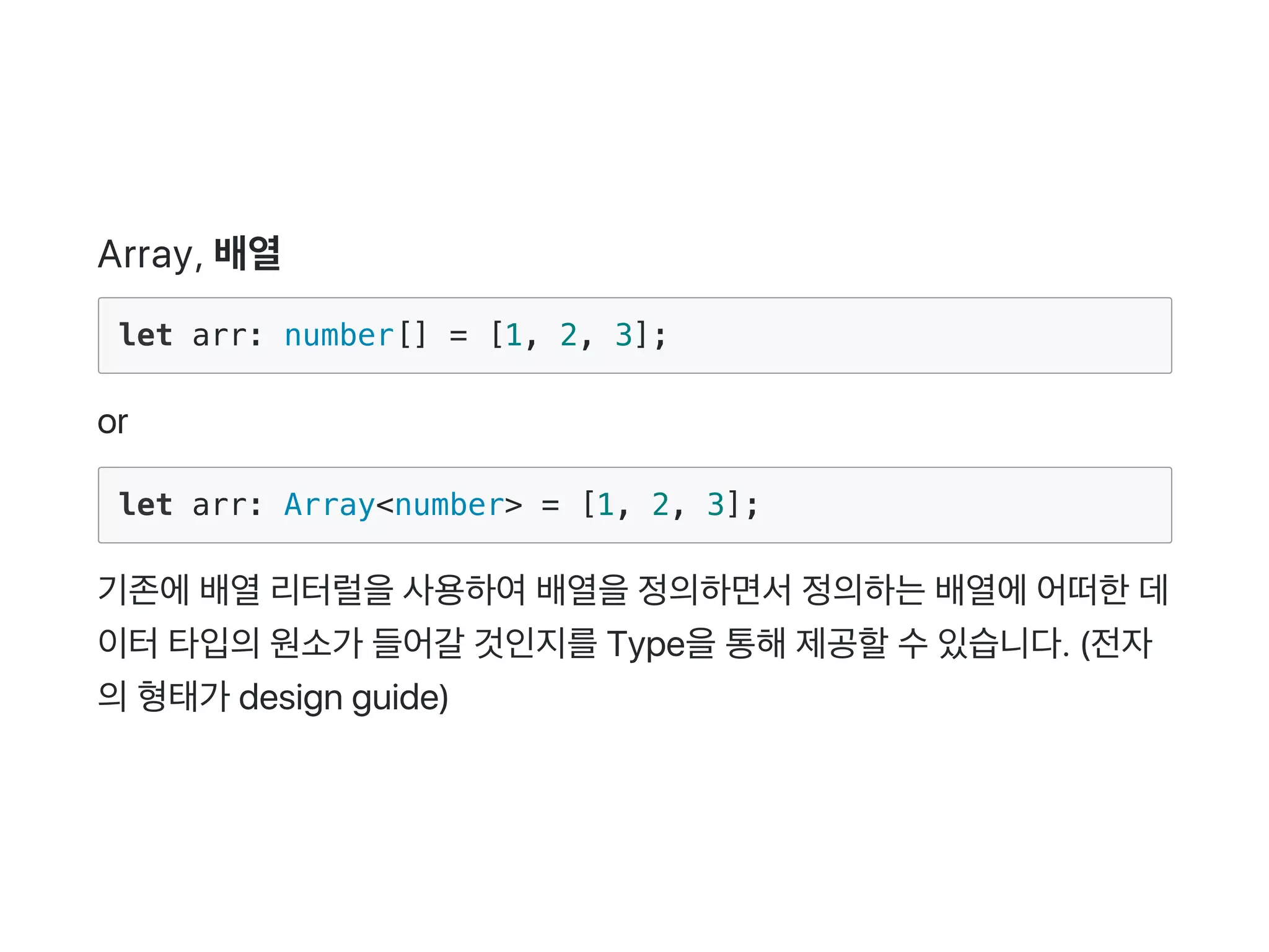 Array, 배열
let arr: number[] = [1, 2, 3];
or
let arr: Array<number> = [1, 2, 3];
기존에배열리터럴을사용하여배열을정의하면서정의하는배열에어떠한데
이터타입의원소가 들어갈 것인지를Type을통해제공할수있습니다. (전자
의형태가 design guide)
 