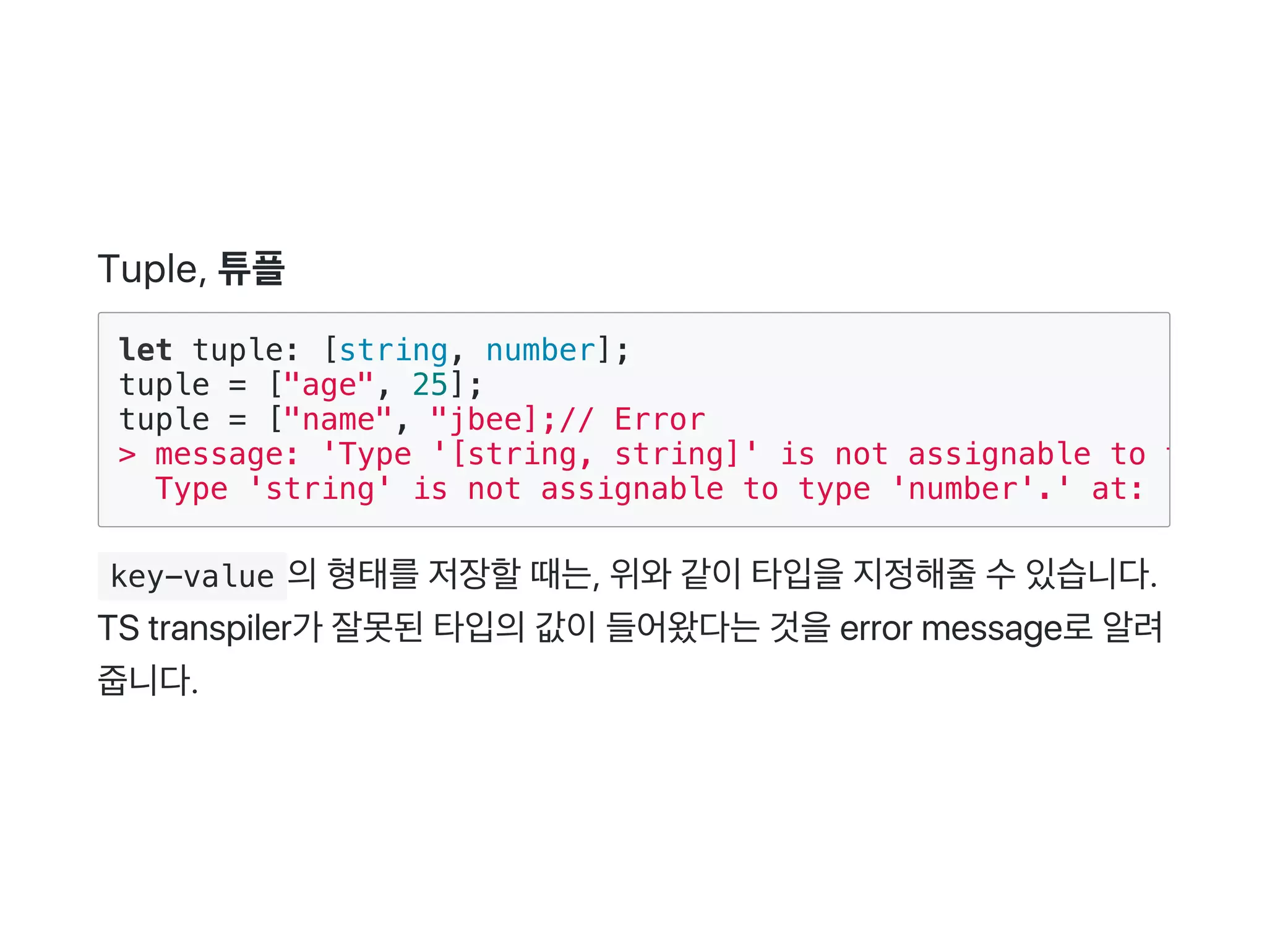Tuple, 튜플
 key-value 의형태를저장할때는, 위와같이타입을지정해줄수있습니다.
TS transpiler가 잘못된타입의값이들어왔다는것을error message로알려
줍니다.
let tuple: [string, number];
tuple = ["age", 25];
tuple = ["name", "jbee];// Error
> message: 'Type '[string, string]' is not assignable to type '
Type 'string' is not assignable to type 'number'.' at: '5,1'
 