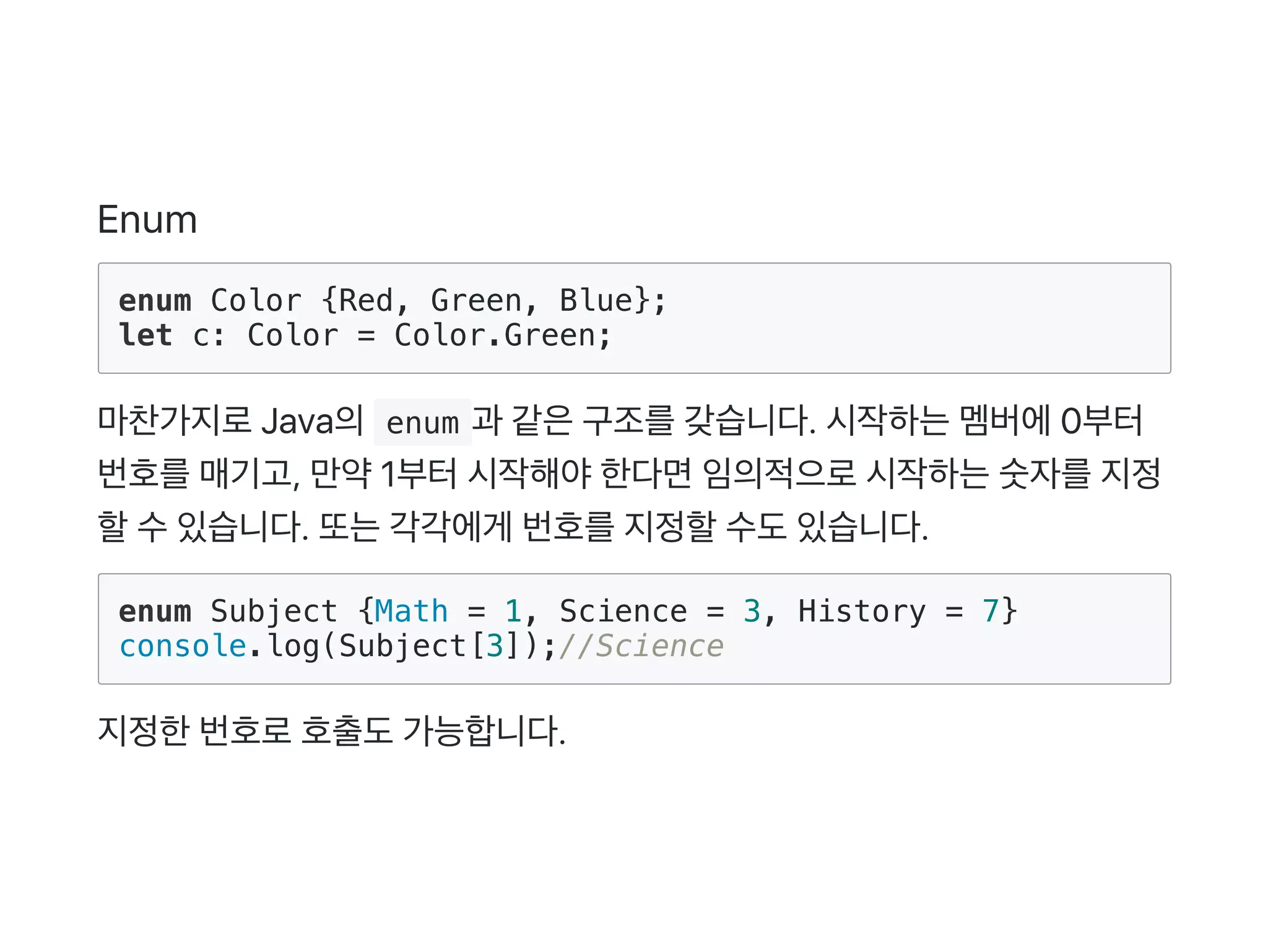 Enum
enum Color {Red, Green, Blue};
let c: Color = Color.Green;
마찬가지로Java의 enum 과 같은구조를갖습니다. 시작하는멤버에0부터
번호를매기고, 만약1부터시작해야한다면임의적으로시작하는숫자를지정
할수있습니다. 또는각각에게 번호를지정할수도있습니다.
enum Subject {Math = 1, Science = 3, History = 7}
console.log(Subject[3]);//Science
지정한번호로호출도가능합니다.
 