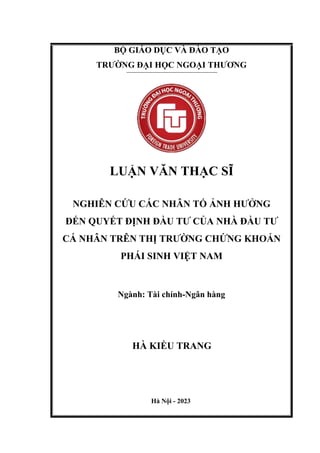 BỘ GIÁO DỤC VÀ ĐÀO TẠO
TRƯỜNG ĐẠI HỌC NGOẠI THƯƠNG
LUẬN VĂN THẠC SĨ
NGHIÊN CỨU CÁC NHÂN TỐ ẢNH HƯỞNG
ĐẾN QUYẾT ĐỊNH ĐẦU TƯ CỦA NHÀ ĐẦU TƯ
CÁ NHÂN TRÊN THỊ TRƯỜNG CHỨNG KHOÁN
PHÁI SINH VIỆT NAM
Ngành: Tài chính-Ngân hàng
HÀ KIỀU TRANG
Hà Nội - 2023
 