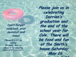 Please join us in
                              celebrating
                               Darrien’s
                            graduation and
    Don’t forget            the end of the
   sunblock, your
    swimsuit and           school year for
       towel               Cole. There will
 Please R.S.V.P. by        be food and fun
       calling
 Michelle, Gail, or         at the Smith’s
Chris or by emailing
(Meme1969@Windstream.net   house Saturday
                               , May 26
          )
 
