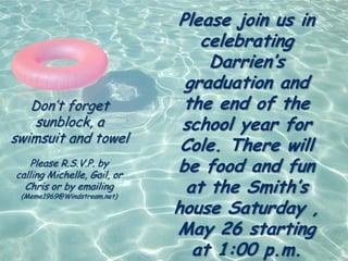 Please join us in
                                 celebrating
                                  Darrien’s
                              graduation and
   Don’t forget               the end of the
    sunblock, a               school year for
swimsuit and towel
                              Cole. There will
    Please R.S.V.P. by
calling Michelle, Gail, or
                             be food and fun
  Chris or by emailing
 (Meme1969@Windstream.net)
                               at the Smith’s
                             house Saturday ,
                             May 26 starting
                                at 1:00 p.m.
 