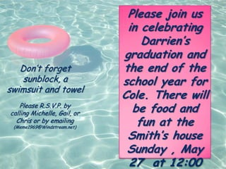 Please join us
                              in celebrating
                                 Darrien’s
                             graduation and
   Don’t forget              the end of the
    sunblock, a              school year for
swimsuit and towel
                             Cole. There will
    Please R.S.V.P. by
calling Michelle, Gail, or     be food and
  Chris or by emailing
 (Meme1969@Windstream.net)
                                fun at the
                              Smith’s house
                              Sunday , May
                              27 at 12:00
 