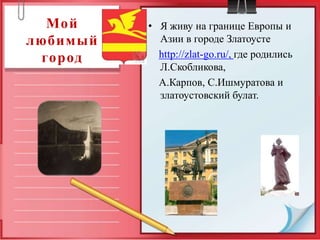 Мой     • Я живу на границе Европы и
любимый     Азии в городе Златоусте
 город      http://zlat-go.ru/, где родились
            Л.Скобликова,
            А.Карпов, С.Ишмуратова и
            златоустовский булат.
 
