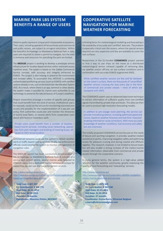 13
EMarine parks represent unique and irreplaceable ecosystems.
Their users, including operators of leisure boats and commercial
and public vessels, are subject to stringent restrictions. Within
the beautiful Archipelago La Maddalena National Park in Italy,
users are required to obtain a permit to navigate, but the area
is immense and resources for patrolling the park are limited.
The MEDUSE project is working to develop a prototype service
infrastructure for location-based services within restricted-access
maritime areas. The system is based on the Galileo Commercial
Service concept, with accuracy and integrity enhanced by
EGNOS. The project is also helping to preserve the environment
and increase safety. To accomplish this, MEDUSE is combining
authenticated positioning services (such as EGNOS) with certified
systemsalreadyinuse,suchastheAutomaticIdentificationSystem
(AIS). As a result, where there is an app, terminal or other device,
the system makes it possible for marine park authorities to use
technology to preserve the natural beauty of Europe’s coastlines.
Project researchers envisage a number of specific user groups
that could benefit from this kind of service. Institutional users,
for example, could use the service for monitoring restricted area
access and possibly for the implementation of a pay-per use
policy. Park authorities could plan and monitor the itineraries
of tourist boat fleets, or receive alerts from cooperative users
about wild fauna or hazardous spills.
Private users could benefit from a number of location-
based tourist services, including social networking, special
tips from park managers and booking of mooring buoys, all
based on their actual location.
Commercial concerns could use the system to deliver weather
alerts or traffic-based routing services. Finally, law enforcement
officials could employ the system to monitor infringements of
navigation rules.
The MEDUSE system has been successfully demonstrated in
the Archipelago La Maddalena National Park. It consists of a
service and control centre, several marine apps targeted to
different users, and a dedicated marine terminal prototype for
supporting pay-per-use and law enforcement services.
http://www.meduse-project.eu/
http://www.gsa.europa.eu/marine-park-enhanced-applications-
based-use-integrated-gnss-services
A limiting factor for meteorological modelling and forecasting is
the availability of accurate and ‘certified’ data sets. The problem
is especially critical over the oceans, where the special sensors
required are very expensive and few are available to cover the
vast surfaces.
Researchers in the EU-funded COSMEMOS project wanted
to find a way to use ships on the move as a distributed
meteorological sensor network capable of retrieving data,
via satellite and/or off-line, on sea surface conditions and in
combination with accurate EGNOS-augmented GNSS.
While certified weather sensors are few and far between
on the ocean’s surface, there are thousands of ‘uncertified’
weather sensors crossing the seas every day in the form
of commercial and private vessels – most of which are
equipped with GNSS.
The COSMEMOS system uses an advanced data fusion technique
to extract information of sufficient quality from non-certified
signals transmitted by private ships and boats. This data can then
be used to produce high-resolution forecasting models.
In addition to pre-voyage route planning, the service can
provide innovative guidance, including optimised speed and
course, based on weather forecasts and real-time ‘nowcasts’
enabling informed en-route corrections. With more accurate
knowledge of weather conditions, fuel economy and safety
are also improved.
The initially proposed COSMEMOS service focuses on the needs
of leisure and sporting navigation. It provides weather-related
assistance to yachts, improving navigation safety and optimising
routes for pleasure cruising and during coastal and offshore
regattas. This research, however, is not limited to leisure boats
but will also enable a strong increase of the meteo-marine
related information obtainable from commercial and private
vessels through the cooperative scenario.
In more general terms, the system is a high-value added
resource for the weather community, greatly improving the
quality of local forecasting and ‘nowcasting’ services.
http://www.cosmemos.eu/
http://www.gsa.europa.eu/cooperative-satellite-navigation-
meteo-marine-modelling-and-services
Total Cost: € 467 107
EU Contribution: € 368 775
Start Date: 01.02.2012
End Date: 30.09.2013
Duration: 20 months
Coordinator: Massimo Pichini, NEXTANT
Total Cost: € 1 676 462
EU Contribution: € 942 540
Start Date: 01.03.2012
End Date: 31.05.2014
Duration: 27 months
Coordinator: Enrico Barro, Vitrociset Belgium
e.barro@vitrocisetbelgium.com
MARINE PARK LBS SYSTEM
BENEFITS A RANGE OF USERS
COOPERATIVE SATELLITE
NAVIGATION FOR MARINE
WEATHER FORECASTING
 