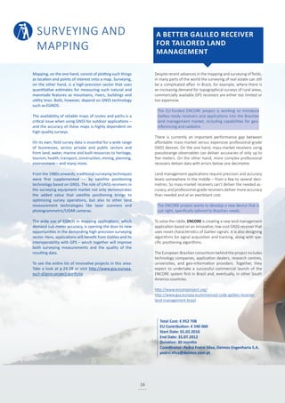 SURVEYING AND
MAPPING
16
Despite recent advances in the mapping and surveying of fields,
in many parts of the world the surveying of real estate can still
be a complicated affair. In Brazil, for example, where there is
an increasing demand for topographical surveys of rural areas,
commercially available GPS receivers are either too limited or
too expensive.
The EU-funded ENCORE project is working to introduce
Galileo-ready receivers and applications into the Brazilian
land management market, including capabilities for geo-
referencing and cadastre.
There is currently an important performance gap between
affordable mass-market versus expensive professional-grade
GNSS devices. On the one hand, mass-market receivers using
pseudorange observables can deliver accuracies of only up to
five meters. On the other hand, more complex professional
receivers deliver data with errors below one decimetre.
Land management applications require precision and accuracy
levels somewhere in the middle – from a few to several deci-
metres. So mass-market receivers can’t deliver the needed ac-
curacy, and professional-grade receivers deliver more accuracy
than needed and at an exorbitant cost.
The ENCORE project wants to develop a new device that is
just right, specifically tailored to Brazilian needs.
To solve the riddle, ENCORE is creating a new land management
application based on an innovative, low-cost GNSS receiver that
uses novel characteristics of Galileo signals. It is also designing
algorithms for signal acquisition and tracking, along with spe-
cific positioning algorithms.
The European-Brazilian consortium behind the project includes
technology companies, application dealers, research centres,
universities, and geo-information providers. Together, they
expect to undertake a successful commercial launch of the
ENCORE system first in Brazil and, eventually, in other South
America countries.
http://www.encoreproject.org/
http://www.gsa.europa.eu/enhanced-code-galileo-receiver-
land-management-brazil
Mapping, on the one hand, consist of plotting such things
as location and points of interest onto a map. Surveying,
on the other hand, is a high-precision sector that uses
quantitative estimates for measuring such natural and
manmade features as mountains, rivers, buildings and
utility lines. Both, however, depend on GNSS technology
such as EGNOS.
The availability of reliable maps of routes and paths is a
critical issue when using GNSS for outdoor applications –
and the accuracy of these maps is highly dependent on
high-quality surveys.
On its own, field survey data is essential for a wide range
of businesses, across private and public sectors and
from land, water, marine and built resources to heritage,
tourism, health, transport, construction, mining, planning,
environment – and many more.
From the 1980s onwards, traditional surveying techniques
were first supplemented –– by satellite positioning
technology based on GNSS. The role of GNSS receivers in
the surveying equipment market not only demonstrates
the added value that satellite positioning brings to
optimizing survey operations, but also to other land
measurement technologies like laser scanners and
photogrammetric/LIDAR cameras.
The wide use of EGNOS in mapping applications, which
demand sub-meter accuracy, is opening the door to new
opportunities in the demanding high-precision surveying
sector. Here, applications will benefit from Galileo and its
interoperability with GPS – which together will improve
both surveying measurements and the quality of the
resulting data.
To see the entire list of innovative projects in this area:
Take a look at p.24-28 or visit http://www.gsa.europa.
eu/r-d/gnss-project-portfolio
A BETTER GALILEO RECEIVER
FOR TAILORED LAND
MANAGEMENT
Total Cost: € 952 708
EU Contribution: € 590 000
Start Date: 01.02.2010
End Date: 31.07.2012
Duration: 30 months
Coordinator: Pedro Freire Silva, Deimos Engenharia S.A.
pedro.silva@deimos.com.pt
 