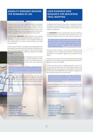 19
Getting around in cities can be a difficult prospect, with people
and businesses facing traffic safety issues, problems linked to
congestion, and limited access to public transport. For the
mobility-impaired, a tour around the city becomes even more
daunting, raising issues as wide-ranging as personal autonomy,
freedom, equality, human relationships and quality of life.
The EU-funded INCLUSION project explored how satellite
navigation can help the physically disabled. Specifically, it is
developing a guided wheelchair with integrated GNSS and
Wi-Fi systems that can choose the best routes and avoid
barriers by itself.
Previous research efforts to develop positioning applications for
the disabled using stand-alone GPS have been held back by the
system’s lack of accuracy and reliability. These limitations have
been addressed within the project by making use of EGNOS
and EDAS.
It is a matter of fact that people in wheelchairs move in limited
areas, typically near their homes. Just how limited these areas
are is determined in part by the presence of physical barriers.
But psychological barriers also play a role, such as fear and
uncertainty about accessibility.
INCLUSION’s location-based service gets disabled travelers
where they want to go. It knows where the accessible routes
are so users can feel confident and enjoy their newfound
freedom.
While those with mobility impairments will be the main
beneficiaries, their families, friends and care-takers will also
reap rewards. If successful, the new system may also have a
positive economic impact within the burgeoning LBS market.
http://www.gsa.europa.eu/innovative-lbs-socialpublic-dimension
Finding the next new walk, hike, bike or running trail is worth
pure gold to the weekend outdoorsman – or woman. And it can
mean life or death to someone waiting for rescue services on a
remote mountainside.
The WALKEGNOS project has developed a new online platform,
www.walkegnos.net, that helps users find their way in the
mountains, whether just for fun or for more serious business.
The online platform allows hikers to share their GNSS-
generated ‘walks’, but the core and most important service
is the provision of accurate, EGNOS-augmented routes,
representing a significant upgrade when compared to
common GPS-only routes.
The new service answers a real need, particularly among
professional users, including map providers, mountaineering
associations, civil protection agencies and mountain rescue
teams.
The system is built around the post-processing of data provided
by the users themselves, augmented by EGNOS corrections for
greater accuracy and reliability.
A basic user who wants an ‘EGNOS-powered’ record of his
or her mountain hike needs only a basic GNSS receiver to log
positions and raw measurements. Once back from the hike, the
user can go to the WALKEGNOS online platform, upload his or
her route and obtain the corrected results.
A key feature of the online platform is its ‘Web 2.0’ approach,
where users are the motivating force – they provide new
data every time they use the site, making the site a more
powerful resource in turn.
In order to leverage this ‘user-centric’ feature, interactive links
have been forged with other similar online platforms and social
networks.
http://walkegnos.net/
http://www.gsa.europa.eu/walkegnos-social-web-20-
mapping-solution-generating-and-leveraging-brand-
%E2%80%9Cegnos-powered%E2%80%9D
Total Cost: € 1 672 419
EU Contribution: € 1 034 983
Start Date: 16.02.2010
End Date: 15.04.2012
Duration: 26 months
Coordinator: Giovanni Guarino
giovanni.guarino@thalesaleniaspace.com
Total Cost: € 450 853
EU Contribution: € 296 980
Start Date: 04.01.2012
End Date: 03.01.2014
Duration: 24 months
Coordinator: Istituto Superiore Mario Boella
pini@ismb.it
MOBILITY-IMPAIRED REAPING
THE REWARDS OF LBS
USER-POWERED WEB
RESOURCE FOR MOUNTAIN
TRAIL MAPPING
 