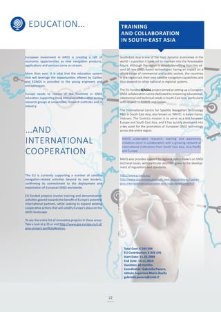 EDUCATION...
22
South-East Asia is one of the most dynamic economies in the
world – a position it looks set to maintain into the foreseeable
future. Although the region is already benefiting from the ad-
vent of new GNSS-based technologies having an impact on a
whole range of commercial and public sectors, the countries
in the region lack their own satellite navigation capabilities and
thus depend on other national or regional systems.
The EU-funded SEAGAL project aimed at setting up a European
GNSS collaboration centre dedicated to answering educational,
commercial and technical needs in South-East Asia, particularly
with respect to EGNOS and Galileo.
The International Centre for Satellite Navigation Technology
R&D in South-East Asia, also known as ‘NAVIS’, is based Hanoi,
Vietnam. The Centre’s mission is to serve as a link between
Europe and South-East Asia, and it has quickly developed into
a key asset for the promotion of European GNSS technology
across the entire region.
NAVIS undertakes research, training and awareness
initiatives done in collaboration with a growing network of
international institutions from South-East Asia, Asia-Pacific
and Europe.
NAVIS also provides support to regional policy makers on GNSS
technical issues, with particular attention given to the develop-
ment of regulations and standards.
http://www.g-navis.eu/
http://www.gsa.europa.eu/south-east-asia-centre-european-
gnss-international-cooperation-and-local-development-0
European investment in GNSS is creating a raft of
economic opportunities as new navigation products,
applications and services come on stream.
More than ever, it is vital that the education system
that will leverage the opportunities offered by Galileo
and EGNOS is provided to the young engineers and
entrepreneurs.
Europe needs to remain at the forefront in GNSS
education, supporting more intensive collaboration across
research groups at universities, research institutes and in
industry.
...AND
INTERNATIONAL
COOPERATION
The EU is currently supporting a number of satellite
navigation-related activities beyond its own borders,
confirming its commitment to the deployment and
exploitation of European GNSS worldwide.
EU-funded projects involve training and demonstration
activities geared towards the benefit of Europe’s potential
international partners, while seeking to expand existing
cooperative actions that will solidify Europe’s place on the
GNSS landscape.
To see the entire list of innovative projects in these areas:
Take a look at p.25 or visit http://www.gsa.europa.eu/r-d/
gnss-project-portfolio#edinsu
TRAINING
AND COLLABORATION
IN SOUTH-EAST ASIA
Total Cost: € 544 594
EU Contribution: € 459 476
Start Date: 15.03.2009
End Date: 14.11.2010
Duration: 20 months
Coordinator: Gabriella Povero,
Istituto Superiore Mario Boella
gabriella.povero@ismb.it
 