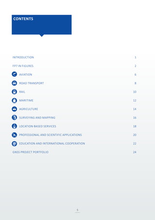 CONTENTS
5
INTRODUCTION	 1
FP7 IN FIGURES	 2
AVIATION	 6
ROAD TRANSPORT	 8
RAIL	 10
MARITIME	 12
AGRICULTURE	 14
SURVEYING AND MAPPING	 16
LOCATION-BASED SERVICES	 18
PROFESSIONAL AND SCIENTIFIC APPLICATIONS	 20
EDUCATION AND INTERNATIONAL COOPERATION	 22
GNSS PROJECT PORTFOLIO	 24
 