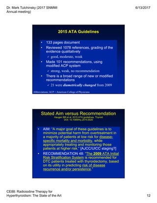 Dr. Mark Tulchinsky (2017 SNMMI
Annual meeting)
6/13/2017
CE88: Radioiodine Therapy for
Hyperthyroidism: The State of the Art 12
2015 ATA Guidelines
• 133 pages document
• Reviewed 1078 references, grading of the
evidence qualitatively
 good, moderate, weak
• Made 101 recommendations, using
modified ACP system
 strong, weak, no recommendation
• There is a broad range of new or modified
recommendations
 21 were diametrically changed from 2009
• 133 pages document
• Reviewed 1078 references, grading of the
evidence qualitatively
 good, moderate, weak
• Made 101 recommendations, using
modified ACP system
 strong, weak, no recommendation
• There is a broad range of new or modified
recommendations
 21 were diametrically changed from 2009
Abbreviations: ACP = American College of Physicians
Stated Aim versus Recommendation
Haugen BR et al. 2015 ATA guidelines. Thyroid
DOI: 10.1089/thy.2015.0020
• AIM: “A major goal of these guidelines is to
minimize potential harm from overtreatment in
a majority of patients at low risk for disease-
specific mortality and morbidity, while
appropriately treating and monitoring those
patients at higher risk.” [AJCC/UICC staging?]
• RECOMMENDATION 48: “The 2009 ATA Initial
Risk Stratification System is recommended for
DTC patients treated with thyroidectomy, based
on its utility in predicting risk of disease
recurrence and/or persistence.”
• AIM: “A major goal of these guidelines is to
minimize potential harm from overtreatment in
a majority of patients at low risk for disease-
specific mortality and morbidity, while
appropriately treating and monitoring those
patients at higher risk.” [AJCC/UICC staging?]
• RECOMMENDATION 48: “The 2009 ATA Initial
Risk Stratification System is recommended for
DTC patients treated with thyroidectomy, based
on its utility in predicting risk of disease
recurrence and/or persistence.”
 