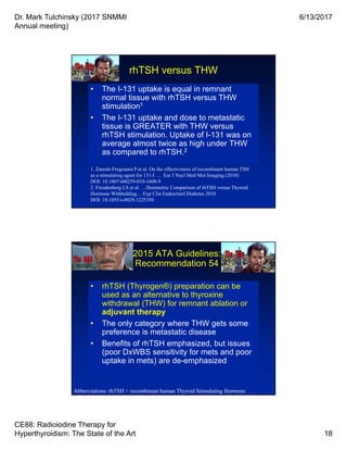 Dr. Mark Tulchinsky (2017 SNMMI
Annual meeting)
6/13/2017
CE88: Radioiodine Therapy for
Hyperthyroidism: The State of the Art 18
rhTSH versus THW
• The I-131 uptake is equal in remnant
normal tissue with rhTSH versus THW
stimulation1
• The I-131 uptake and dose to metastatic
tissue is GREATER with THW versus
rhTSH stimulation. Uptake of I-131 was on
average almost twice as high under THW
as compared to rhTSH.2
• The I-131 uptake is equal in remnant
normal tissue with rhTSH versus THW
stimulation1
• The I-131 uptake and dose to metastatic
tissue is GREATER with THW versus
rhTSH stimulation. Uptake of I-131 was on
average almost twice as high under THW
as compared to rhTSH.2
1. Zanotti-Fregonara P et al. On the effectiveness of recombinant human TSH
as a stimulating agent for 131-I … Eur J Nucl Med Mol Imaging (2010)
DOI: 10.1007/s00259-010-1608-9
2. Freudenberg LS et al. …Dosimetric Comparison of rhTSH versus Thyroid
Hormone Withholding… Exp Clin Endocrinol Diabetes 2010
DOI: 10.1055/s-0029-1225350
2015 ATA Guidelines:
Recommendation 54
• rhTSH (Thyrogen®) preparation can be
used as an alternative to thyroxine
withdrawal (THW) for remnant ablation or
adjuvant therapy
• The only category where THW gets some
preference is metastatic disease
• Benefits of rhTSH emphasized, but issues
(poor DxWBS sensitivity for mets and poor
uptake in mets) are de-emphasized
• rhTSH (Thyrogen®) preparation can be
used as an alternative to thyroxine
withdrawal (THW) for remnant ablation or
adjuvant therapy
• The only category where THW gets some
preference is metastatic disease
• Benefits of rhTSH emphasized, but issues
(poor DxWBS sensitivity for mets and poor
uptake in mets) are de-emphasized
Abbreviations: rhTSH = recombinant human Thyroid Stimulating Hormone
 