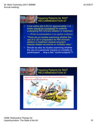 Dr. Mark Tulchinsky (2017 SNMMI
Annual meeting)
6/13/2017
CE88: Radioiodine Therapy for
Hyperthyroidism: The State of the Art 19
Preparing Patients for RAIT
RECOMMENDATION 57
• A low iodine diet (LID) for approximately 1–2
weeks should be considered for patients
undergoing RAI remnant ablation or treatment.
 (Weak recommendation, Low-quality evidence)
• “There are no studies examining whether the
use of a LID in preparation for RAI remnant
ablation or treatment impacts long-term
disease related recurrence or mortality rates.”
• Should we also do studies examining whether
the use of a parachute impacts on mortality of
paratroopers … drop a few “control subjects”?!
• A low iodine diet (LID) for approximately 1–2
weeks should be considered for patients
undergoing RAI remnant ablation or treatment.
 (Weak recommendation, Low-quality evidence)
• “There are no studies examining whether the
use of a LID in preparation for RAI remnant
ablation or treatment impacts long-term
disease related recurrence or mortality rates.”
• Should we also do studies examining whether
the use of a parachute impacts on mortality of
paratroopers … drop a few “control subjects”?!
Preparing Patients for RAIT
RECOMMENDATION 57
• A low iodine diet (LID) for approximately 1–2
weeks should be considered for patients
undergoing RAI remnant ablation or treatment.
 (Weak recommendation, Low-quality evidence)
• “There are no studies examining whether the
use of a LID in preparation for RAI remnant
ablation or treatment impacts long-term
disease related recurrence or mortality rates.”
• Should we also do studies examining whether
the use of a parachute impacts on mortality of
paratroopers … drop a few “control subjects”?!
• A low iodine diet (LID) for approximately 1–2
weeks should be considered for patients
undergoing RAI remnant ablation or treatment.
 (Weak recommendation, Low-quality evidence)
• “There are no studies examining whether the
use of a LID in preparation for RAI remnant
ablation or treatment impacts long-term
disease related recurrence or mortality rates.”
• Should we also do studies examining whether
the use of a parachute impacts on mortality of
paratroopers … drop a few “control subjects”?!
placebo
Application of the logic used in this recommendation to
examining need for parachutes.
 