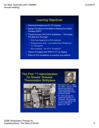 Dr. Mark Tulchinsky (2017 SNMMI
Annual meeting)
6/13/2017
CE88: Radioiodine Therapy for
Hyperthyroidism: The State of the Art 2
Learning Objectives
• Historical background of I-131 therapy
• Benign Conditions Amenable to Radioactive Iodine
Therapy (RAIT)
• Thyroid Cancer, 2015 ATA Guidelines – “The Good,
The Bad and The Ugly”
 Risk-based approach to RAI treatment
 Preparation for RAI – Low Iodine Diet, Withdrawal
vs. Thyrogen®
 RAI treatment – the ATA “Cookbook”
• Impact of imaging with SPECT-CT on staging
• Effect of ATA Guidelines on practice and patients
• Historical background of I-131 therapy
• Benign Conditions Amenable to Radioactive Iodine
Therapy (RAIT)
• Thyroid Cancer, 2015 ATA Guidelines – “The Good,
The Bad and The Ugly”
 Risk-based approach to RAI treatment
 Preparation for RAI – Low Iodine Diet, Withdrawal
vs. Thyrogen®
 RAI treatment – the ATA “Cookbook”
• Impact of imaging with SPECT-CT on staging
• Effect of ATA Guidelines on practice and patients
The First 131I Administration
for Graves’ Disease:
Theronostics’ Birthplace
• Saul Hertz, M.D. (April
20, 1905 – July 28, 1950)
laid the foundation of
iodine physiology that
made radioactive iodine
therapy possible
• Dr. Hertz (at age 35)
performed the first 131I
treatment, administering
2.1 mCi to a patient with
Grave’s disease on
March 31st, 1941
• Saul Hertz, M.D. (April
20, 1905 – July 28, 1950)
laid the foundation of
iodine physiology that
made radioactive iodine
therapy possible
• Dr. Hertz (at age 35)
performed the first 131I
treatment, administering
2.1 mCi to a patient with
Grave’s disease on
March 31st, 1941
 