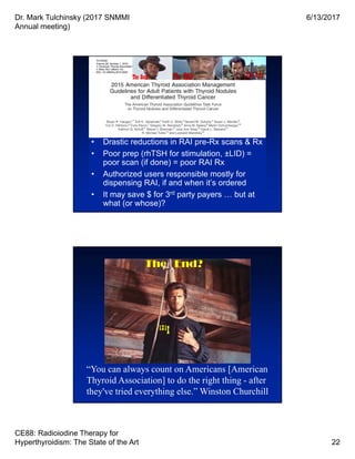 Dr. Mark Tulchinsky (2017 SNMMI
Annual meeting)
6/13/2017
CE88: Radioiodine Therapy for
Hyperthyroidism: The State of the Art 22
• Drastic reductions in RAI pre-Rx scans & Rx
• Poor prep (rhTSH for stimulation, ±LID) =
poor scan (if done) = poor RAI Rx
• Authorized users responsible mostly for
dispensing RAI, if and when it’s ordered
• It may save $ for 3rd party payers … but at
what (or whose)?
• Drastic reductions in RAI pre-Rx scans & Rx
• Poor prep (rhTSH for stimulation, ±LID) =
poor scan (if done) = poor RAI Rx
• Authorized users responsible mostly for
dispensing RAI, if and when it’s ordered
• It may save $ for 3rd party payers … but at
what (or whose)?
The Good
“You can always count on Americans [American
Thyroid Association] to do the right thing - after
they've tried everything else.” Winston Churchill
The End?
131I
 