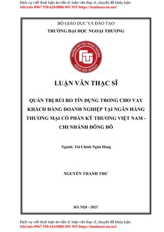 Dịch vụ viết thuê luận án tiến sĩ, luận văn thạc sĩ, chuyên đề khóa luận
Sdt/zalo 0967 538 624/0886 091 915 https://lamluanvan.net/
Dịch vụ viết thuê luận án tiến sĩ, luận văn thạc sĩ, chuyên đề khóa luận
Sdt/zalo 0967 538 624/0886 091 915 https://lamluanvan.net/
BỘ GIÁO DỤC VÀ ĐÀO TẠO
TRƯỜNG ĐẠI HỌC NGOẠI THƯƠNG
LUẬN VĂN THẠC SĨ
QUẢN TRỊ RỦI RO TÍN DỤNG TRONG CHO VAY
KHÁCH HÀNG DOANH NGHIỆP TẠI NGÂN HÀNG
THƯƠNG MẠI CỔ PHẦN KỸ THƯƠNG VIỆT NAM -
CHI NHÁNH ĐÔNG ĐÔ
Ngành: Tài Chính Ngân Hàng
NGUYỄN THANH THƯ
HÀ NỘI - 2023
 