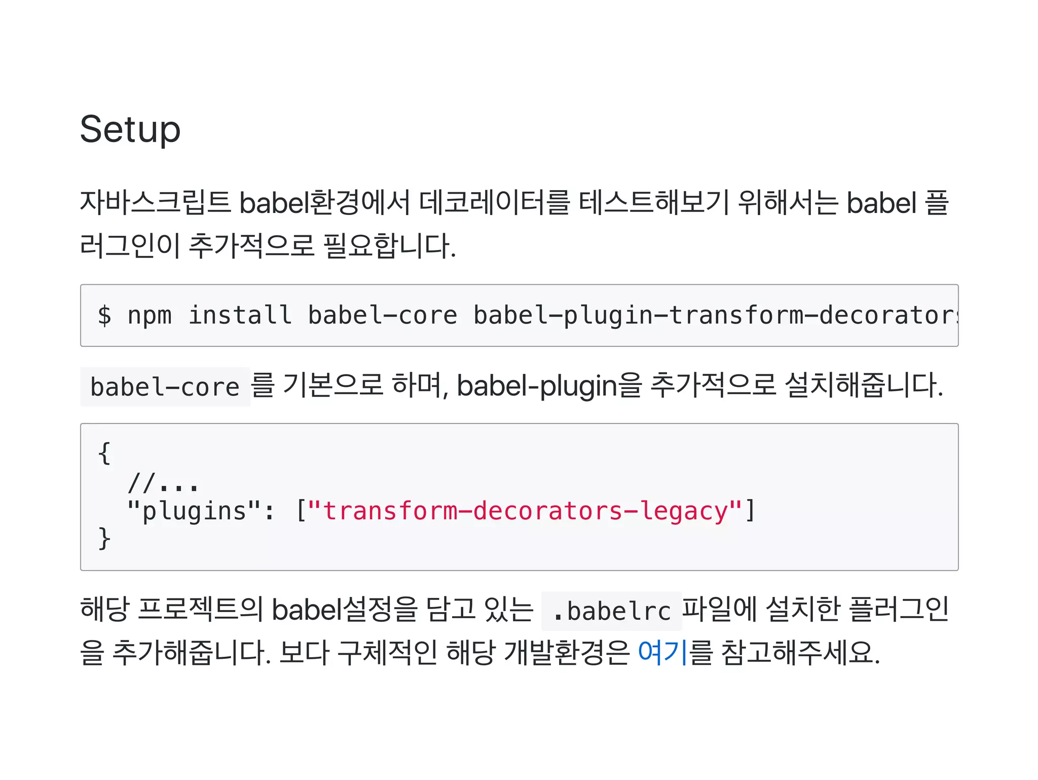 Setup
자바스크립트babel환경에서데코레이터를테스트해보기 위해서는babel 플
러그인이추가적으로필요합니다.
 babel-core 를기본으로하며, babel‑plugin을추가적으로설치해줍니다.
{
//...
"plugins": ["transform-decorators-legacy"]
}
해당프로젝트의babel설정을담고 있는 .babelrc 파일에설치한플러그인
을추가해줍니다. 보다구체적인해당개발환경은여기를참고해주세요.
$ npm install babel-core babel-plugin-transform-decorators-lega
 