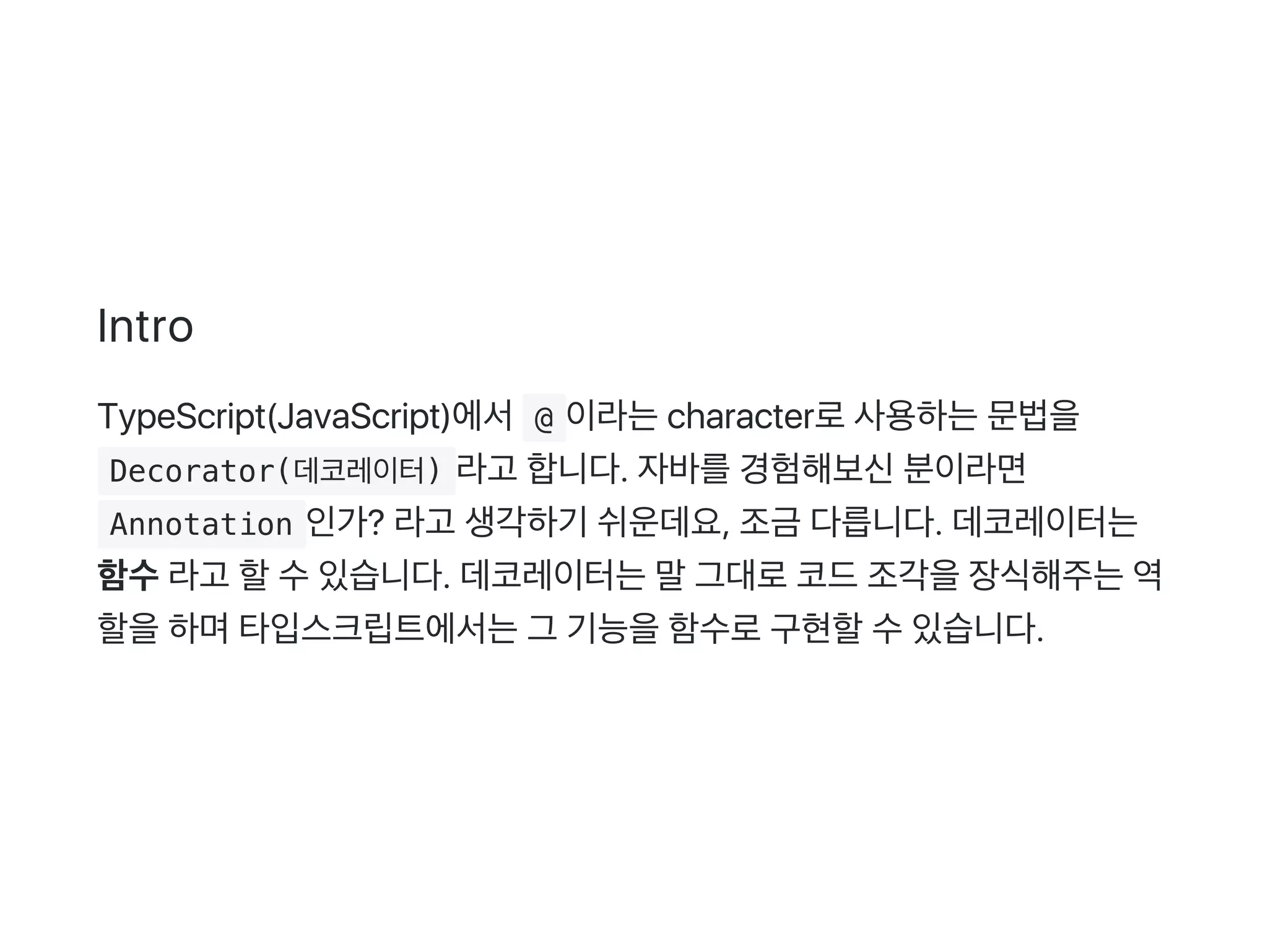 Intro
TypeScript(JavaScript)에서 @ 이라는character로사용하는문법을
 Decorator(데코레이터) 라고 합니다. 자바를경험해보신분이라면
 Annotation 인가? 라고 생각하기 쉬운데요, 조금 다릅니다. 데코레이터는
함수라고 할수있습니다. 데코레이터는말그대로코드조각을장식해주는역
할을하며타입스크립트에서는그 기능을함수로구현할수있습니다.
 