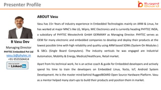 B Vasu Dev
ABOUT Vasu
Vasu has 15+ Years of industry experience in Embedded Technologies mainly on ARM & Linux, he
has worked at major MNC’s like LG, Wipro, MIC Electronics and is currently heading PHYTEC INDA,
a subsidiary of PHYTEC Messtechnik GmbH GERMANY as Managing Director. PHYTEC serves as
OEM for many electronic and embedded companies to develop and deploy their products at the
lowest possible time with high reliability and quality using ARM based SOMs (System On Modules )
& SBCs (Single Board Computers). The industry verticals he was engaged are Industrial
Automation, Mobility & Energy, Medical/Healthcare, Retail market.
Apart from his technical work, he is an active coach & guide for Embedded developers and actively
spend his time to train the developers on Embedded Linux, Yocto, IoT, Android System
Development. He is the master mind behind RuggedBOARD Open Source Hardware Platform. Vasu
as a mentor helped many start-ups to build their products and position them in market.
Managing Director
PHYTEC Embedded Pvt Ltd
vasu.b@phytec.in
+91-9535504414
Presenter Profile
 