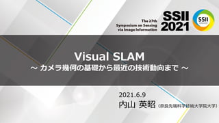 Visual SLAM
〜 カメラ幾何の基礎から最近の技術動向まで 〜
2021.6.9
内山 英昭（奈良先端科学技術大学院大学）
 