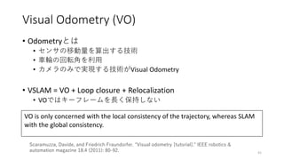 Visual Odometry (VO)
• Odometryとは
• センサの移動量を算出する技術
• 車輪の回転角を利用
• カメラのみで実現する技術がVisual Odometry
• VSLAM = VO + Loop closure ...