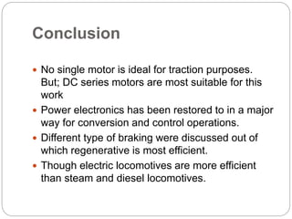 Conclusion
 No single motor is ideal for traction purposes.
But; DC series motors are most suitable for this
work
 Power electronics has been restored to in a major
way for conversion and control operations.
 Different type of braking were discussed out of
which regenerative is most efficient.
 Though electric locomotives are more efficient
than steam and diesel locomotives.
 