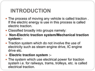 INTRODUCTION
 The process of moving any vehicle is called traction .
If the electric energy is use in this process is called
electric traction.
 Classified broadly into groups namely:
 Non-Electric traction system/Mechanical traction
system:-
 Traction system which do not involve the use of
electricity such as steam engine drive, IC engine
drive etc.
 Electric traction system :-
 The system which use electrical power for traction
system i.e. for railways, trams, trolleys, etc. is called
electrical traction.
 