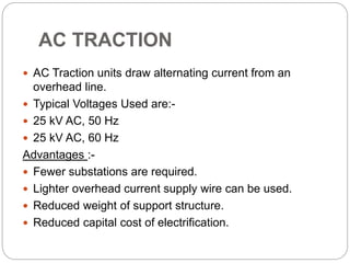 AC TRACTION
 AC Traction units draw alternating current from an
overhead line.
 Typical Voltages Used are:-
 25 kV AC, 50 Hz
 25 kV AC, 60 Hz
Advantages :-
 Fewer substations are required.
 Lighter overhead current supply wire can be used.
 Reduced weight of support structure.
 Reduced capital cost of electrification.
 