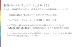 物理ベースビジョンのはじまり（５）
しかし、1980年代に至るまで研究分野としての発展は遅々としていた
・カメラのキャリブレーションが困難（＋暗室も必要）
・光学的に一様な領域を抽出する手法が確立されていなかった
（Shape-from-Shadingは一様な表面においてのみ適用されてきた）
・ユニバーサルな反射モデルが存在していない。ランバート拡散反射モ
デルのみでは対象が限られている
・形状復元においては幾何ベースアルゴリズムが主流
 