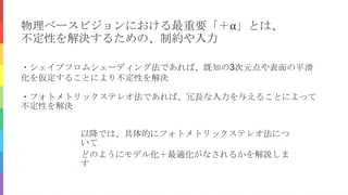 物理ベースビジョンにおける最重要「＋α」とは、
不定性を解決するための、制約や入力
・シェイプフロムシェーディング法であれば、既知の3次元点や表面の平滑
化を仮定することにより不定性を解決
・フォトメトリックステレオ法であれば、冗長な入力を与えることによって
不定性を解決
以降では、具体的にフォトメトリックステレオ法につ
いて
どのようにモデル化＋最適化がなされるかを解説しま
す
 