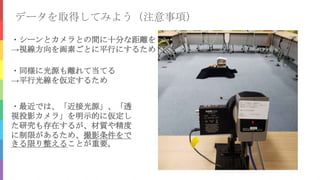 データを取得してみよう（注意事項）
・シーンとカメラとの間に十分な距離を
→視線方向を画素ごとに平行にするため
・同様に光源も離れて当てる
→平行光線を仮定するため
・最近では、「近接光源」、「透
視投影カメラ」を明示的に仮定し
た研究も存在するが、材質や精度
に制限があるため、撮影条件をで
きる限り整えることが重要。
 