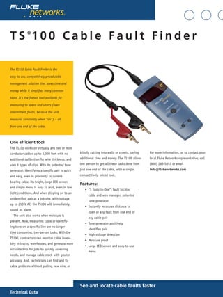 Technical Data
T S ®
1 0 0 C a b l e F a u l t F i n d e r
See and locate cable faults faster
The TS100 Cable Fault Finder is the
easy to use, competitively priced cable
management solution that saves time and
money while it simplifies many common
tasks. It’s the fastest tool available for
measuring to opens and shorts (even
intermittent faults, because the unit
measures constantly when “on”) – all
from one end of the cable.
One efficient tool
The TS100 works on virtually any two or more
conductor cables up to 3,000 feet with no
additional calibration for wire thickness, and
uses 5 types of clips. With its patented tone
generator, identifying a specific pair is quick
and easy, even in proximity to current-
bearing cable. Its bright, large LED screen
and simple menu is easy to read, even in low
light conditions. And when clipping on to an
unidentified pair at a job site, with voltage
up to 250 V AC, the TS100 will immediately
sound an alarm.
The unit also works when moisture is
present. Now, measuring cable or identify-
ing tone on a specific line are no longer
time consuming, two-person tasks. With the
TS100, contractors can monitor cable inven-
tory in trucks, warehouses, and generate more
accurate bids for jobs by quickly assessing
needs, and manage cable stock with greater
accuracy. And, technicians can find and fix
cable problems without pulling new wire, or
blindly cutting into walls or streets, saving
additional time and money. The TS100 allows
one person to get all these tasks done from
just one end of the cable, with a single,
competitively priced tool.
Features:
“3 Tools-in-One”: fault locator,
cable and wire manager, patented
tone generator
Instantly measures distance to
open or any fault from one end of
any cable pair
Tone generator positively
identifies pair
High voltage detection
Moisture proof
Large LED screen and easy-to-use
menu
•
•
•
•
•
•
For more information, or to contact your
local Fluke Networks representative, call
(800) 283-5853 or email
info@flukenetworks.com
 