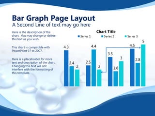 Bar Graph Page Layout
A Second Line of text may go here

Chart Title

Here is the description of the
chart. You may change or delete
this text as you wish.
This chart is compatible with
PowerPoint 97 to 2007.
Here is a placeholder for more
text and description of the chart.
Changing this text will not
interfere with the formatting of
this template.

Series 1

Series 2

Series 3

4.5

4.4

4.3

3.5
2.4

2

2.5

5

2

3
1.8

2.8

 