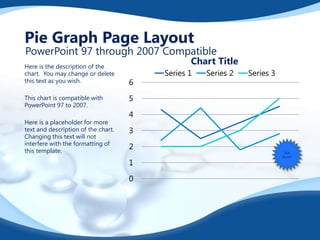 Pie Graph Page Layout

PowerPoint 97 through 2007 Compatible

Here is the description of the
chart. You may change or delete
this text as you wish.
This chart is compatible with
PowerPoint 97 to 2007.
Here is a placeholder for more
text and description of the chart.
Changing this text will not
interfere with the formatting of
this template.

Chart Title

6

Series 1

Series 2

Series 3

5
4
3
2
1
0

Star
Burst!

 