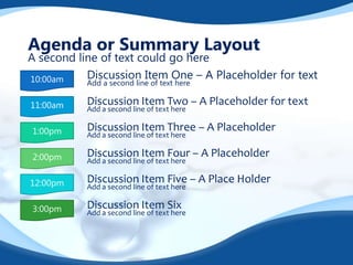 Agenda or Summary Layout

A second line of text could go here
Discussion Item One – A Placeholder for text
10:00am
Add a second line of text here

11:00am

Discussion Item Two – A Placeholder for text

1:00pm

Discussion Item Three – A Placeholder

2:00pm

Discussion Item Four – A Placeholder

12:00pm

Discussion Item Five – A Place Holder

3:00pm

Discussion Item Six

Add a second line of text here
Add a second line of text here
Add a second line of text here
Add a second line of text here
Add a second line of text here

 