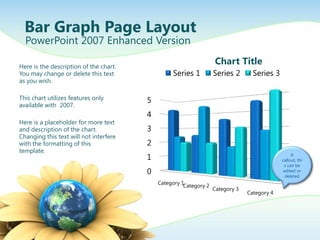 Bar Graph Page Layout
  PowerPoint 2007 Enhanced Version

Here is the description of the chart.
                                                                   Chart Title
You may change or delete this text               Series 1          Series 2       Series 3
as you wish.

This chart utilizes features only       5
available with 2007.
                                        4
Here is a placeholder for more text
and description of the chart.           3
Changing this text will not interfere
with the formatting of this             2
template.
                                        1                                                         A
                                                                                             callout, thi
                                                                                              s can be
                                        0                                                     edited or
                                                                                               deleted
                                            Category 1
                                                      Category 2
                                                                   Category 3
                                                                                Category 4
 