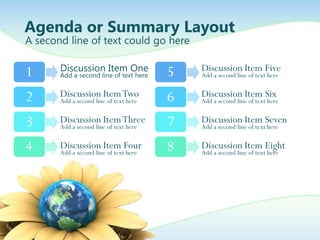 Agenda or Summary Layout
A second line of text could go here


1      Discussion Item One              5   Discussion Item Five
       Add a second line of text here       Add a second line of text here


2      Discussion Item Two              6   Discussion Item Six
       Add a second line of text here       Add a second line of text here


3      Discussion Item Three
       Add a second line of text here   7   Discussion Item Seven
                                            Add a second line of text here


4      Discussion Item Four
       Add a second line of text here
                                        8   Discussion Item Eight
                                            Add a second line of text here
 