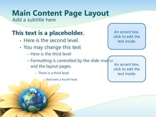 Main Content Page Layout
Add a subtitle here

This text is a placeholder.                              An accent box,
                                                         click to edit the
   •   Here is the second level.                            text inside.
   •   You may change this text
        •   Here is the third level
        •   Formatting is controlled by the slide master
                                                         An accent box,
            and the layout pages.
                                                         click to edit the
              •   There is a third level                    text inside.
                     •   And even a fourth level
 