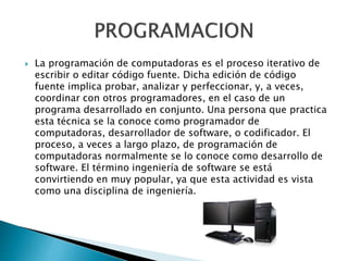  La programación de computadoras es el proceso iterativo de
escribir o editar código fuente. Dicha edición de código
fuente implica probar, analizar y perfeccionar, y, a veces,
coordinar con otros programadores, en el caso de un
programa desarrollado en conjunto. Una persona que practica
esta técnica se la conoce como programador de
computadoras, desarrollador de software, o codificador. El
proceso, a veces a largo plazo, de programación de
computadoras normalmente se lo conoce como desarrollo de
software. El término ingeniería de software se está
convirtiendo en muy popular, ya que esta actividad es vista
como una disciplina de ingeniería.
 