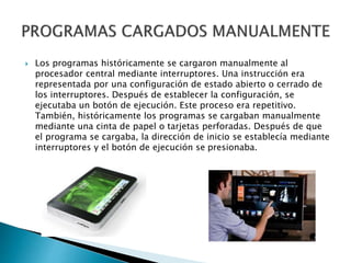  Los programas históricamente se cargaron manualmente al
procesador central mediante interruptores. Una instrucción era
representada por una configuración de estado abierto o cerrado de
los interruptores. Después de establecer la configuración, se
ejecutaba un botón de ejecución. Este proceso era repetitivo.
También, históricamente los programas se cargaban manualmente
mediante una cinta de papel o tarjetas perforadas. Después de que
el programa se cargaba, la dirección de inicio se establecía mediante
interruptores y el botón de ejecución se presionaba.
 