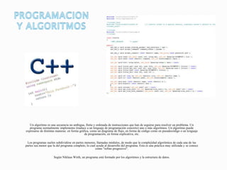 Un algoritmo es una secuencia no ambigua, finita y ordenada de instrucciones que han de seguirse para resolver un problema. Un
programa normalmente implementa (traduce a un lenguaje de programación concreto) uno o más algoritmos. Un algoritmo puede
expresarse de distintas maneras: en forma gráfica, como un diagrama de flujo, en forma de código como en pseudocódigo o un lenguaje
de programación, en forma explicativa, etc.
Los programas suelen subdividirse en partes menores, llamadas módulos, de modo que la complejidad algorítmica de cada una de las
partes sea menor que la del programa completo, lo cual ayuda al desarrollo del programa. Esta es una práctica muy utilizada y se conoce
como "refino progresivo".
Según Niklaus Wirth, un programa está formado por los algoritmos y la estructura de datos.
 