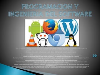 Existe una tendencia a identificar el proceso de creación de un programa informático con la programación, que es cierta cuando se trata de programas
pequeños para uso personal, y que dista de la realidad cuando se trata de grandes proyectos.
El proceso de creación de software, desde el punto de vista de la ingeniería, incluye los siguientes pasos:
Reconocer la necesidad de un programa para solucionar un problema o identificar la posibilidad de automatización de una tarea.
Recoger los requisitos del programa. Debe quedar claro qué es lo que debe hacer el programa y para qué se necesita.
Realizar el análisis de los requisitos del programa. Debe quedar claro cómo debe realizar el programa las cosas que debe hacer. Las pruebas que comprueben la
validez del programa se pueden especificar en esta fase.
Diseñar la arquitectura del programa. Se debe descomponer el programa en partes de complejidad abordable.
Implementar el programa. Consiste en realizar un diseño detallado, especificando completamente todo el funcionamiento del programa, tras lo cual la
codificación (programación propiamente dicha) debería resultar inmediata.
Implantar (instalar) el programa. Consiste en poner el programa en funcionamiento junto con los componentes que pueda necesitar (bases de datos, redes de
comunicaciones, etc.).
La ingeniería del software se centra en los pasos de planificación y diseño del programa, mientras que antiguamente (programación artesanal) la realización de
un programa consistía casi únicamente en escribir el código, bajo sólo el conocimiento de los requisitos y con una modesta fase de análisis y diseño.
 