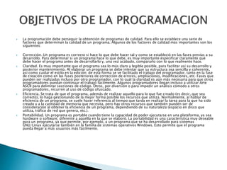  La programación debe perseguir la obtención de programas de calidad. Para ello se establece una serie de
factores que determinan la calidad de un programa. Algunos de los factores de calidad más importantes son los
siguientes:
 Corrección. Un programa es correcto si hace lo que debe hacer tal y como se estableció en las fases previas a su
desarrollo. Para determinar si un programa hace lo que debe, es muy importante especificar claramente qué
debe hacer el programa antes de desarrollarlo y, una vez acabado, compararlo con lo que realmente hace.
 Claridad. Es muy importante que el programa sea lo más claro y legible posible, para facilitar así su desarrollo y
posterior mantenimiento. Al elaborar un programa se debe intentar que su estructura sea sencilla y coherente,
así como cuidar el estilo en la edición; de esta forma se ve facilitado el trabajo del programador, tanto en la fase
de creación como en las fases posteriores de corrección de errores, ampliaciones, modificaciones, etc. Fases que
pueden ser realizadas incluso por otro programador, con lo cual la claridad es aún más necesaria para que otros
programadores puedan continuar el trabajo fácilmente. Algunos programadores llegan incluso a utilizar Arte
ASCII para delimitar secciones de código. Otros, por diversión o para impedir un análisis cómodo a otros
programadores, recurren al uso de código ofuscado.
 Eficiencia. Se trata de que el programa, además de realizar aquello para lo que fue creado (es decir, que sea
correcto), lo haga gestionando de la mejor forma posible los recursos que utiliza. Normalmente, al hablar de
eficiencia de un programa, se suele hacer referencia al tiempo que tarda en realizar la tarea para la que ha sido
creado y a la cantidad de memoria que necesita, pero hay otros recursos que también pueden ser de
consideración al obtener la eficiencia de un programa, dependiendo de su naturaleza (espacio en disco que
utiliza, tráfico de red que genera, etc.).
 Portabilidad. Un programa es portable cuando tiene la capacidad de poder ejecutarse en una plataforma, ya sea
hardware o software, diferente a aquélla en la que se elaboró. La portabilidad es una característica muy deseable
para un programa, ya que permite, por ejemplo, a un programa que se ha desarrollado para sistemas
GNU/Linux ejecutarse también en la familia de sistemas operativos Windows. Esto permite que el programa
pueda llegar a más usuarios más fácilmente.
 