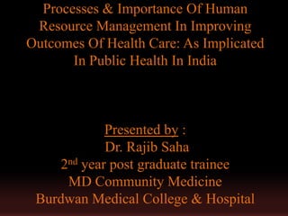 Processes & Importance Of Human
 Resource Management In Improving
Outcomes Of Health Care: As Implicated
       In Public Health In India



            Presented by :
            Dr. Rajib Saha
    2nd year post graduate trainee
     MD Community Medicine
 Burdwan Medical College & Hospital
 