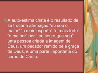 A auto-estima cristã é o resultado de
se trocar a afirmação “eu sou o
maior” “o mais esperto” “o mais forte”
“o melhor” por “ eu sou o que sou”
uma pessoa criada a imagem de
Deus, um pecador remido pela graça
de Deus, e uma parte importante do
corpo de Cristo.
 