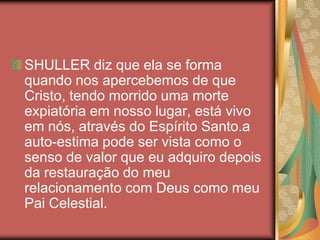 SHULLER diz que ela se forma
quando nos apercebemos de que
Cristo, tendo morrido uma morte
expiatória em nosso lugar, está vivo
em nós, através do Espírito Santo.a
auto-estima pode ser vista como o
senso de valor que eu adquiro depois
da restauração do meu
relacionamento com Deus como meu
Pai Celestial.
 