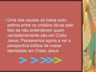 Uma das causas da baixa auto-
estima entre os cristãos dá-se pelo
fato de não entenderem quem
verdadeiramente são em Cristo
Jesus. Passaremos agora a ver a
perspectiva bíblica de nossa
identidade em Cristo Jesus.
 
