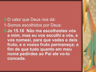 O valor que Deus nos dá:
1-Somos escolhidos por Deus:
  Jo 15.16 Não me escolhestes vós
  a mim, mas eu vos escolhi a vós, e
  vos nomeei, para que vades e deis
  fruto, e o vosso fruto permaneça; a
  fim de que tudo quanto em meu
  nome pedirdes ao Pai ele vo-lo
  conceda.
 