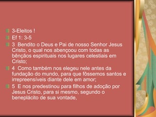 3-Eleitos !
Ef 1: 3-5
3 Bendito o Deus e Pai de nosso Senhor Jesus
Cristo, o qual nos abençoou com todas as
bênçãos espirituais nos lugares celestiais em
Cristo;
4 Como também nos elegeu nele antes da
fundação do mundo, para que fôssemos santos e
irrepreensíveis diante dele em amor;
5 E nos predestinou para filhos de adoção por
Jesus Cristo, para si mesmo, segundo o
beneplácito de sua vontade,
 